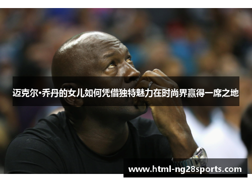 迈克尔·乔丹的女儿如何凭借独特魅力在时尚界赢得一席之地