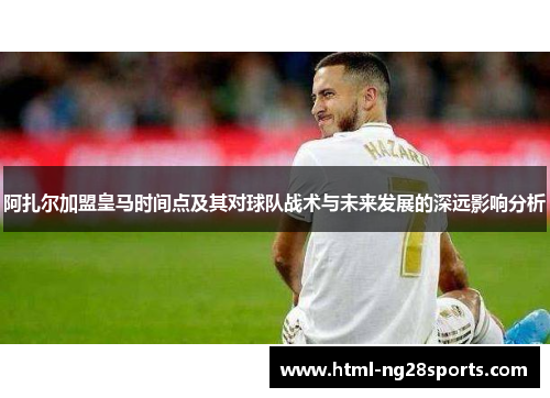 阿扎尔加盟皇马时间点及其对球队战术与未来发展的深远影响分析 阿扎尔加盟皇马时间点及其对球队战术与未来发展的深远影响分析